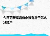 今日更新离婚有小孩有房子怎么分财产