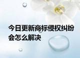 今日更新商标侵权纠纷会怎么解决