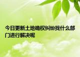 今日更新土地确权纠纷找什么部门进行解决呢