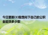 今日更新﻿﻿我想问下自己的公积金能贷多少款