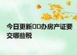 今日更新﻿﻿办房产证要交哪些税