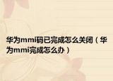 华为mmi码已完成怎么关闭（华为mmi完成怎么办）