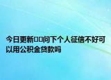 今日更新﻿﻿问下个人征信不好可以用公积金贷款吗