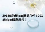 2018年的新ipad是第几代（2018款ipad是第几代）