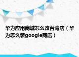 华为应用商城怎么改台湾店（华为怎么装google商店）