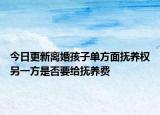 今日更新离婚孩子单方面抚养权另一方是否要给抚养费