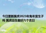 今日更新属虎2023年兔年宜生子吗 属虎出生最好六个吉日