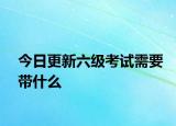 今日更新六级考试需要带什么