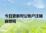 今日更新对公账户注销麻烦吗