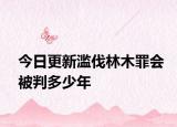 今日更新滥伐林木罪会被判多少年