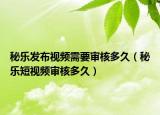 秘乐发布视频需要审核多久（秘乐短视频审核多久）