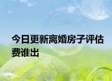 今日更新离婚房子评估费谁出