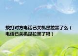 拨打对方电话已关机是拉黑了么（电话已关机是拉黑了吗）