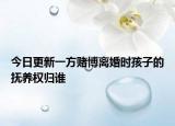 今日更新一方赌博离婚时孩子的抚养权归谁