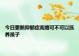 今日更新抑郁症离婚可不可以抚养孩子