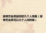 爱奇艺会员能同时几个人观看（爱奇艺会员可以几个人同时看）