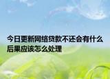今日更新网络贷款不还会有什么后果应该怎么处理