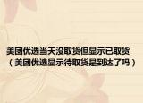 美团优选当天没取货但显示已取货（美团优选显示待取货是到达了吗）
