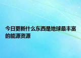 今日更新什么东西是地球最丰富的能源资源