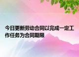 今日更新劳动合同以完成一定工作任务为合同期限