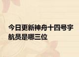 今日更新神舟十四号宇航员是哪三位