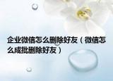 企业微信怎么删除好友（微信怎么成批删除好友）