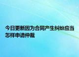 今日更新因为合同产生纠纷应当怎样申请仲裁