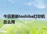 今日更新toshiba打印机怎么用