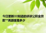 今日更新﻿﻿知道的讲讲公积金贷款**高额度是多少