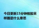 今日更新15分钟核酸采样圈是什么意思
