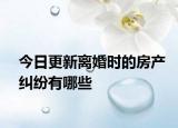 今日更新离婚时的房产纠纷有哪些