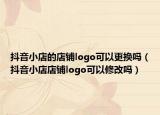 抖音小店的店铺logo可以更换吗（抖音小店店铺logo可以修改吗）