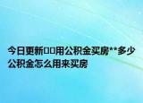 今日更新﻿﻿用公积金买房**多少公积金怎么用来买房