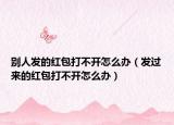 别人发的红包打不开怎么办（发过来的红包打不开怎么办）