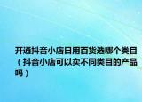 开通抖音小店日用百货选哪个类目（抖音小店可以卖不同类目的产品吗）
