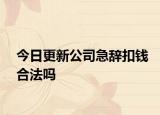 今日更新公司急辞扣钱合法吗