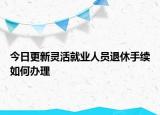 今日更新灵活就业人员退休手续如何办理