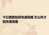 今日更新如何快速离婚 怎么样才能快速离婚