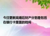 今日更新离婚后财产分割是包括在银行卡里面的钱吗
