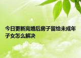 今日更新离婚后房子留给未成年子女怎么解决