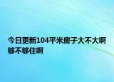 今日更新104平米房子大不大啊够不够住啊