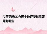 今日更新﻿﻿办理土地证资料需要用到哪些