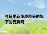 今日更新华凌是美的旗下的品牌吗