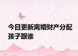 今日更新离婚财产分配孩子跟谁