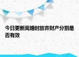 今日更新离婚时放弃财产分割是否有效