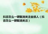 抖音怎么一键取消关注全部人（抖音怎么一键取消关注）