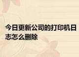 今日更新公司的打印机日志怎么删除