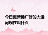 今日更新杨广修的大运河现在叫什么