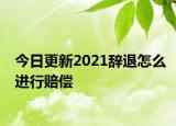 今日更新2021辞退怎么进行赔偿