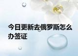 今日更新去俄罗斯怎么办签证